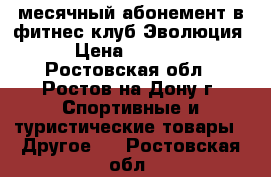 месячный абонемент в фитнес клуб Эволюция › Цена ­ 1 000 - Ростовская обл., Ростов-на-Дону г. Спортивные и туристические товары » Другое   . Ростовская обл.